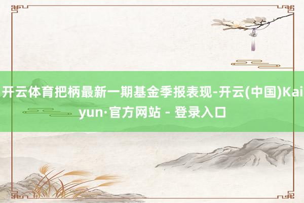 开云体育把柄最新一期基金季报表现-开云(中国)Kaiyun·官方网站 - 登录入口