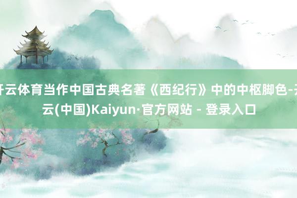 开云体育当作中国古典名著《西纪行》中的中枢脚色-开云(中国)Kaiyun·官方网站 - 登录入口