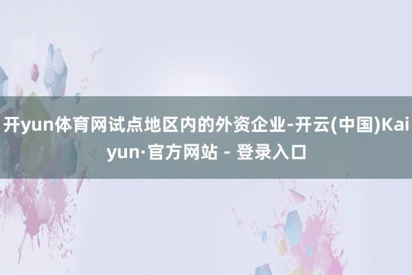 开yun体育网试点地区内的外资企业-开云(中国)Kaiyun·官方网站 - 登录入口