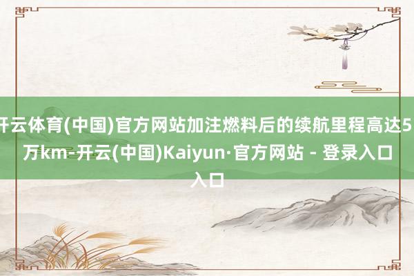 开云体育(中国)官方网站加注燃料后的续航里程高达55万km-开云(中国)Kaiyun·官方网站 - 登录入口