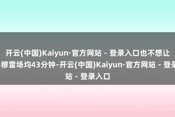 开云(中国)Kaiyun·官方网站 - 登录入口也不想让基根-穆雷场均43分钟-开云(中国)Kaiyun·官方网站 - 登录入口