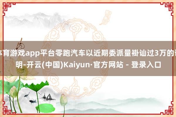 体育游戏app平台零跑汽车以近期委派量褂讪过3万的证明-开云(中国)Kaiyun·官方网站 - 登录入口