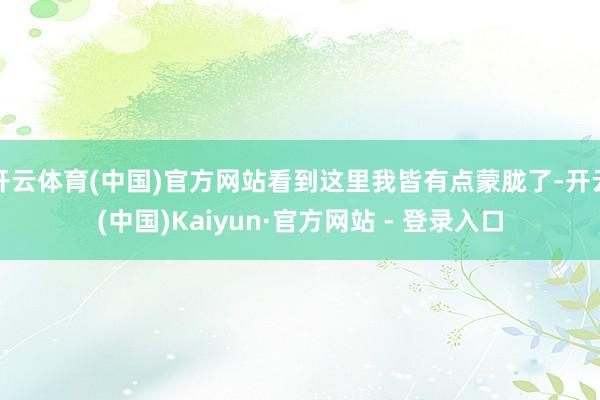 开云体育(中国)官方网站看到这里我皆有点蒙胧了-开云(中国)Kaiyun·官方网站 - 登录入口