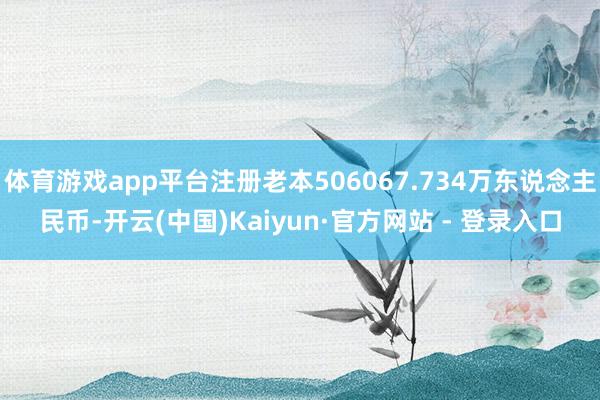 体育游戏app平台注册老本506067.734万东说念主民币-开云(中国)Kaiyun·官方网站 - 登录入口