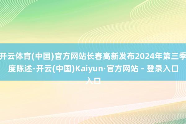 开云体育(中国)官方网站长春高新发布2024年第三季度陈述-开云(中国)Kaiyun·官方网站 - 登录入口