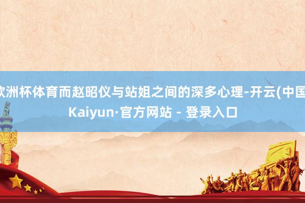 欧洲杯体育而赵昭仪与站姐之间的深多心理-开云(中国)Kaiyun·官方网站 - 登录入口