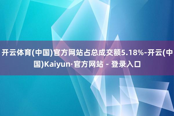 开云体育(中国)官方网站占总成交额5.18%-开云(中国)Kaiyun·官方网站 - 登录入口