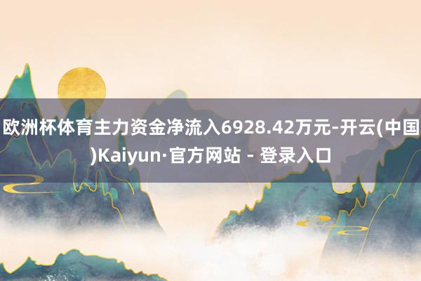 欧洲杯体育主力资金净流入6928.42万元-开云(中国)Kaiyun·官方网站 - 登录入口