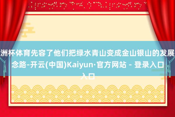 欧洲杯体育先容了他们把绿水青山变成金山银山的发展念念路-开云(中国)Kaiyun·官方网站 - 登录入口