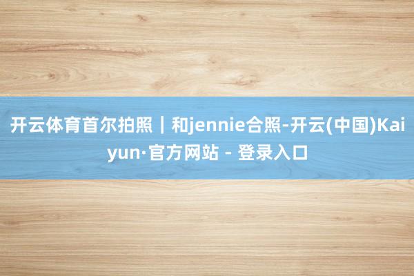 开云体育首尔拍照｜和jennie合照-开云(中国)Kaiyun·官方网站 - 登录入口