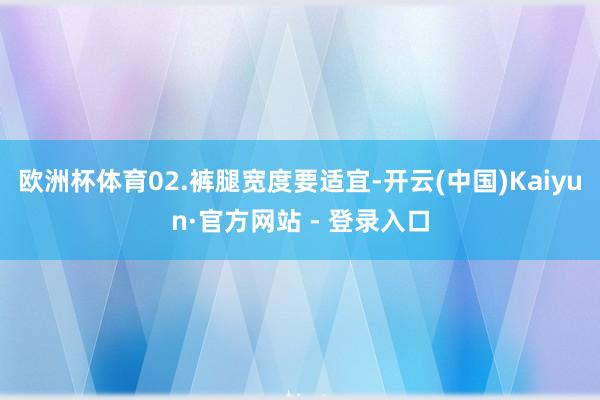 欧洲杯体育02.裤腿宽度要适宜-开云(中国)Kaiyun·官方网站 - 登录入口