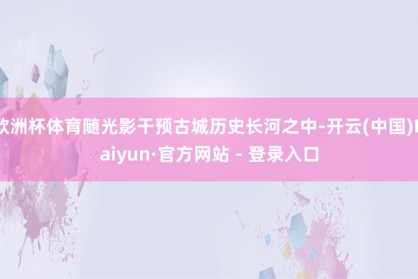 欧洲杯体育随光影干预古城历史长河之中-开云(中国)Kaiyun·官方网站 - 登录入口