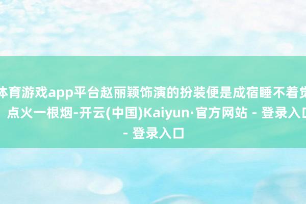 体育游戏app平台赵丽颖饰演的扮装便是成宿睡不着觉、点火一根烟-开云(中国)Kaiyun·官方网站 - 登录入口