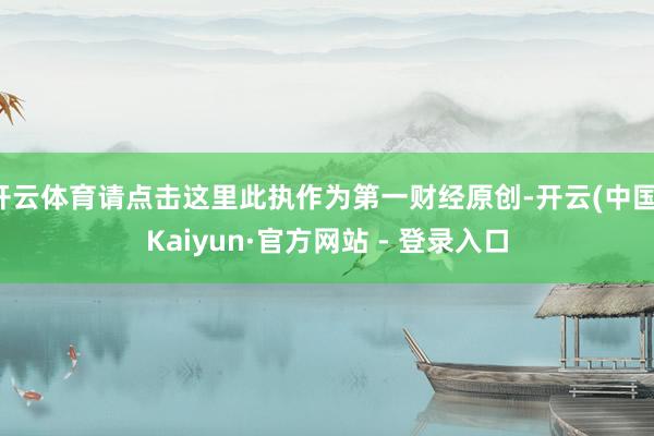 开云体育请点击这里此执作为第一财经原创-开云(中国)Kaiyun·官方网站 - 登录入口