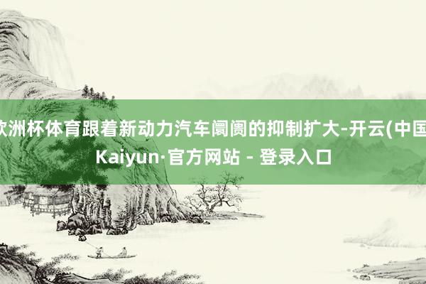 欧洲杯体育跟着新动力汽车阛阓的抑制扩大-开云(中国)Kaiyun·官方网站 - 登录入口