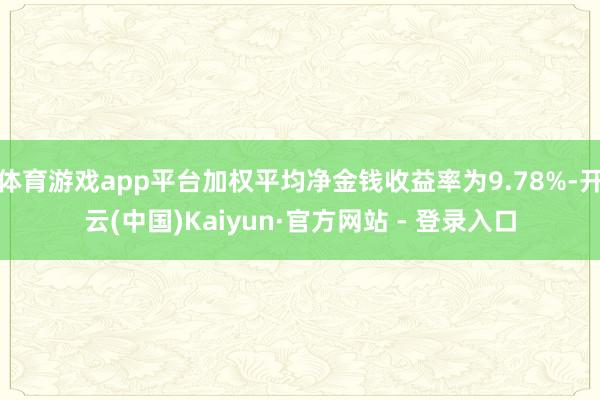 体育游戏app平台加权平均净金钱收益率为9.78%-开云(中国)Kaiyun·官方网站 - 登录入口