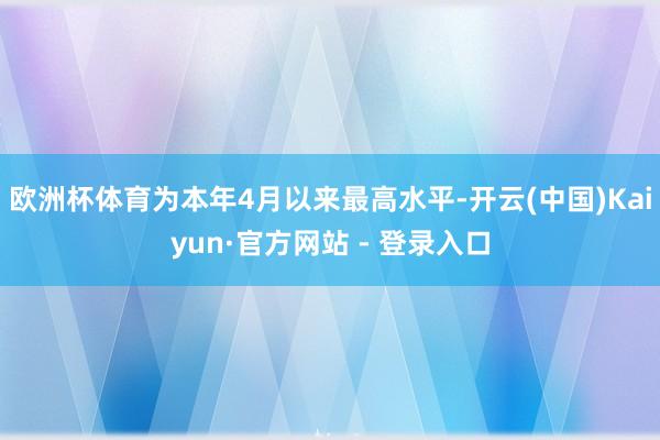 欧洲杯体育为本年4月以来最高水平-开云(中国)Kaiyun·官方网站 - 登录入口