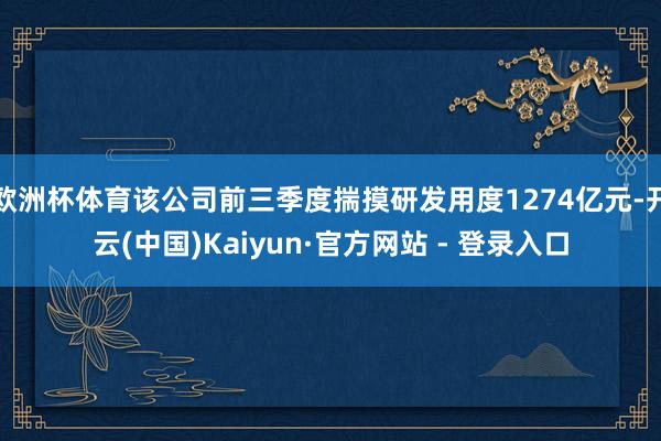 欧洲杯体育该公司前三季度揣摸研发用度1274亿元-开云(中国)Kaiyun·官方网站 - 登录入口