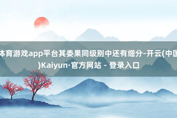 体育游戏app平台其委果同级别中还有细分-开云(中国)Kaiyun·官方网站 - 登录入口