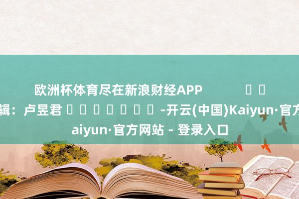 欧洲杯体育尽在新浪财经APP            						遭殃剪辑：卢昱君 							-开云(中国)Kaiyun·官方网站 - 登录入口