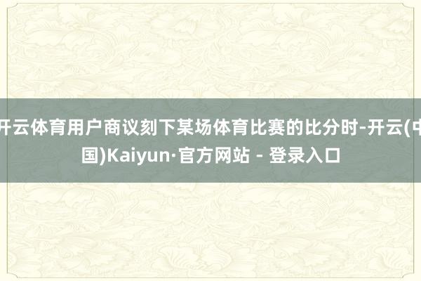 开云体育用户商议刻下某场体育比赛的比分时-开云(中国)Kaiyun·官方网站 - 登录入口