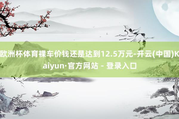 欧洲杯体育裸车价钱还是达到12.5万元-开云(中国)Kaiyun·官方网站 - 登录入口