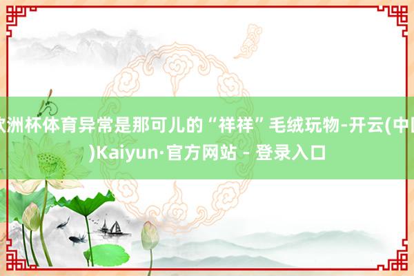 欧洲杯体育异常是那可儿的“祥祥”毛绒玩物-开云(中国)Kaiyun·官方网站 - 登录入口