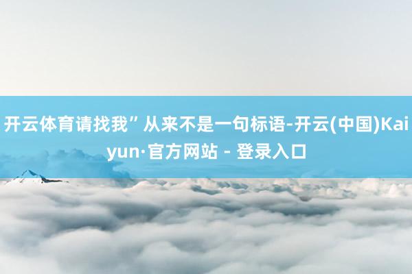 开云体育请找我”从来不是一句标语-开云(中国)Kaiyun·官方网站 - 登录入口