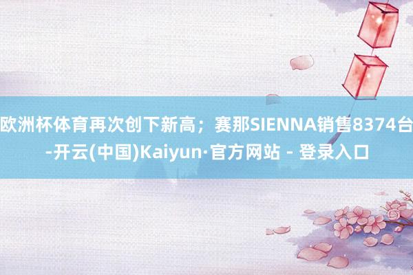 欧洲杯体育再次创下新高；赛那SIENNA销售8374台-开云(中国)Kaiyun·官方网站 - 登录入口