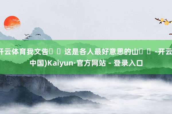 开云体育我文告❗️这是各人最好意思的山❗️-开云(中国)Kaiyun·官方网站 - 登录入口