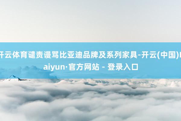 开云体育谴责谩骂比亚迪品牌及系列家具-开云(中国)Kaiyun·官方网站 - 登录入口