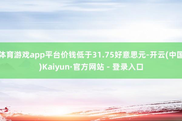 体育游戏app平台价钱低于31.75好意思元-开云(中国)Kaiyun·官方网站 - 登录入口