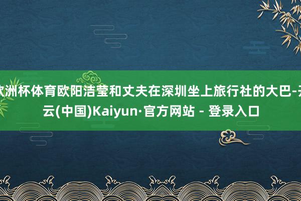 欧洲杯体育欧阳洁莹和丈夫在深圳坐上旅行社的大巴-开云(中国)Kaiyun·官方网站 - 登录入口