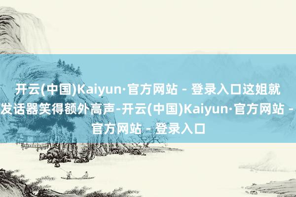 开云(中国)Kaiyun·官方网站 - 登录入口这姐就如故捂着发话器笑得额外高声-开云(中国)Kaiyun·官方网站 - 登录入口