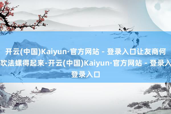 开云(中国)Kaiyun·官方网站 - 登录入口让友商何如吹法螺得起来-开云(中国)Kaiyun·官方网站 - 登录入口