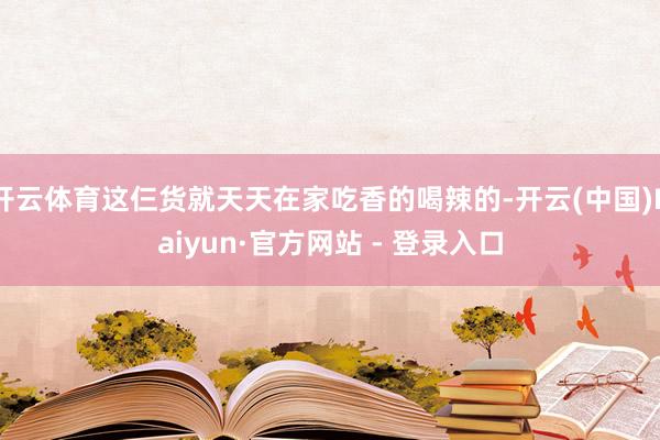 开云体育这仨货就天天在家吃香的喝辣的-开云(中国)Kaiyun·官方网站 - 登录入口