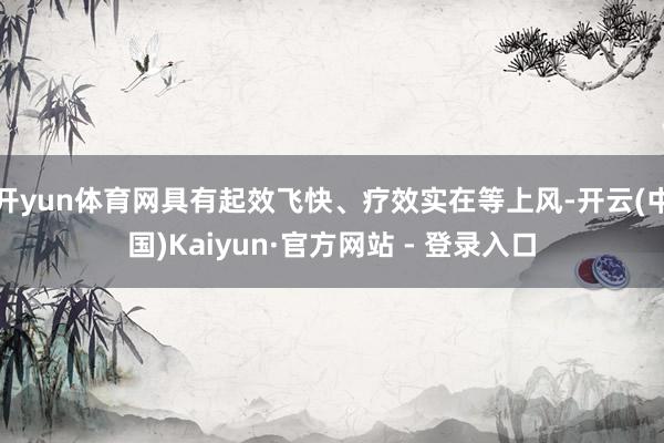 开yun体育网具有起效飞快、疗效实在等上风-开云(中国)Kaiyun·官方网站 - 登录入口