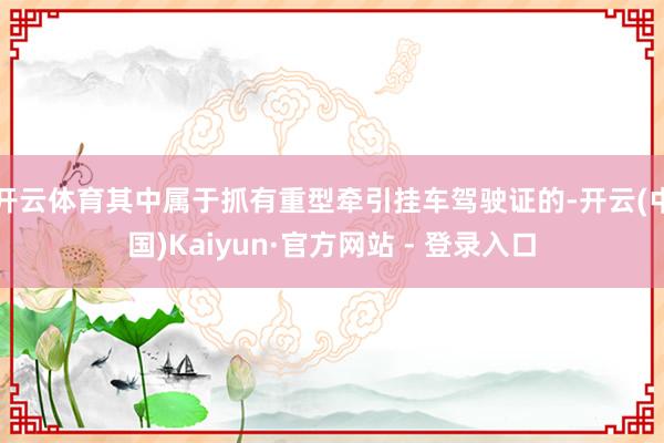 开云体育其中属于抓有重型牵引挂车驾驶证的-开云(中国)Kaiyun·官方网站 - 登录入口