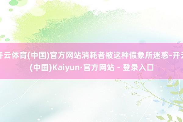 开云体育(中国)官方网站消耗者被这种假象所迷惑-开云(中国)Kaiyun·官方网站 - 登录入口