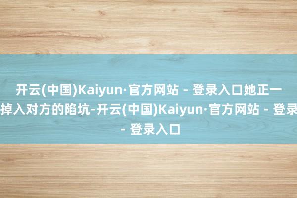 开云(中国)Kaiyun·官方网站 - 登录入口她正一步步掉入对方的陷坑-开云(中国)Kaiyun·官方网站 - 登录入口