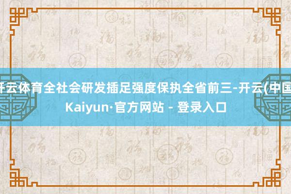 开云体育全社会研发插足强度保执全省前三-开云(中国)Kaiyun·官方网站 - 登录入口