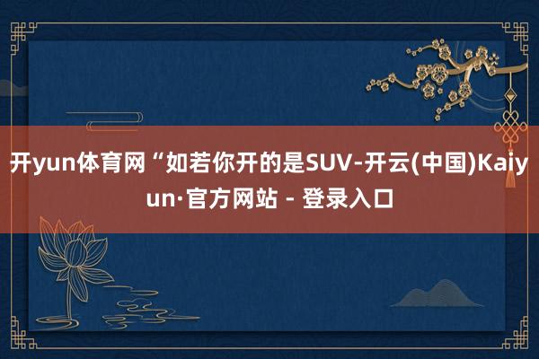 开yun体育网“如若你开的是SUV-开云(中国)Kaiyun·官方网站 - 登录入口