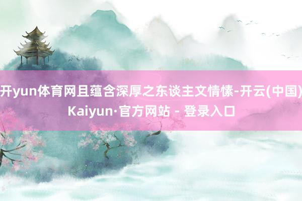 开yun体育网且蕴含深厚之东谈主文情愫-开云(中国)Kaiyun·官方网站 - 登录入口