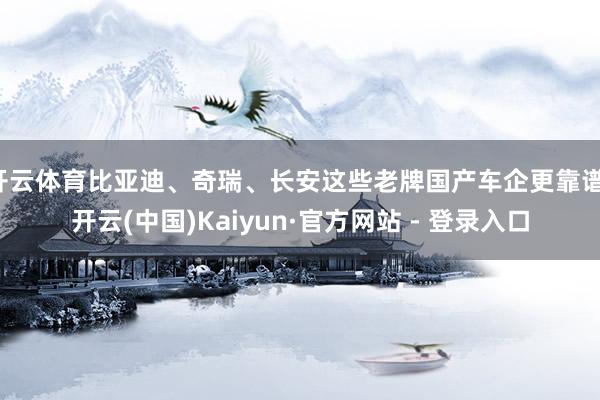 开云体育比亚迪、奇瑞、长安这些老牌国产车企更靠谱-开云(中国)Kaiyun·官方网站 - 登录入口