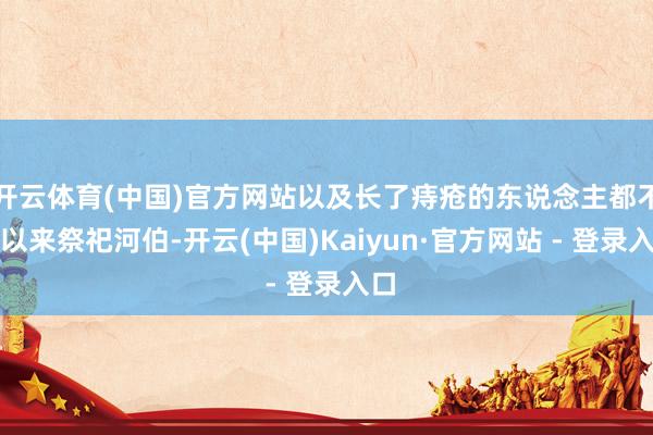 开云体育(中国)官方网站以及长了痔疮的东说念主都不成以来祭祀河伯-开云(中国)Kaiyun·官方网站 - 登录入口