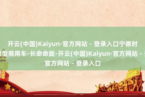 开云(中国)Kaiyun·官方网站 - 登录入口宁德时期天行重型商用车-长命命版-开云(中国)Kaiyun·官方网站 - 登录入口