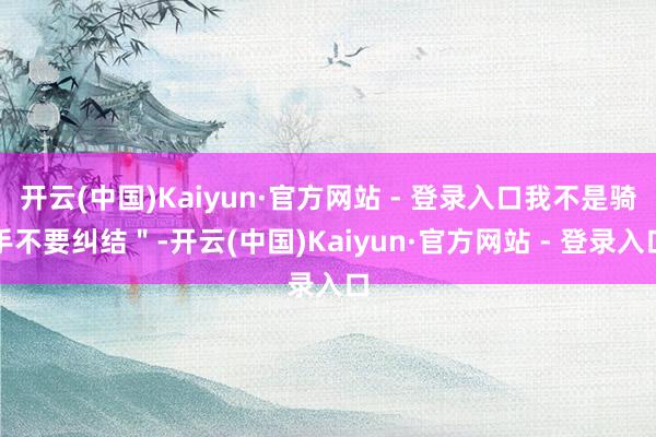 开云(中国)Kaiyun·官方网站 - 登录入口我不是骑手不要纠结＂-开云(中国)Kaiyun·官方网站 - 登录入口