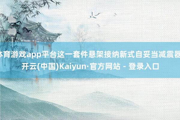 体育游戏app平台这一套件悬架接纳新式自妥当减震器-开云(中国)Kaiyun·官方网站 - 登录入口