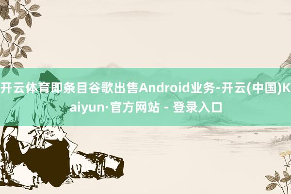 开云体育即条目谷歌出售Android业务-开云(中国)Kaiyun·官方网站 - 登录入口