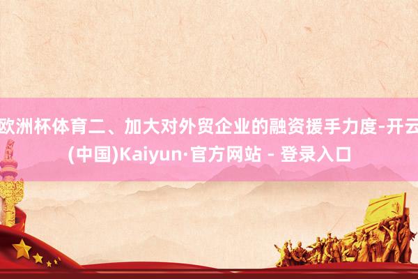 欧洲杯体育　　二、加大对外贸企业的融资援手力度-开云(中国)Kaiyun·官方网站 - 登录入口